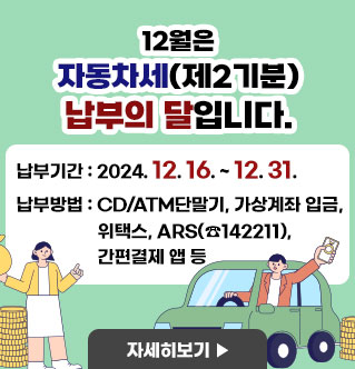 12월은 자동차세(제2기분) 납부의 달입니다. -납부기간 : 2024. 12. 16. ~ 12. 31. -납부방법 : CD/ATM단말기, 가상계좌 입금, 위택스, ARS(☎142211), 간편결제 앱 등 자세히보기