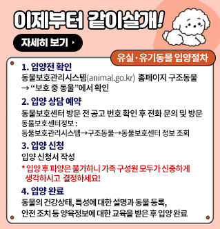 이제부터 같이살개! 유실·유기동물 입양절차 1. 입양전 확인 : 동물보호관리시스템(animal.go.kr) 홈페이지 구조동물→ 보호 중 동물에서 확인 2. 입양 상담 예약 : 동물보호센터 방문 전 공고 번호 확인 후 전화 문의 및 방문(동물보호센터정보: 동물보호관리시스템→구조동물→동물보호센터 정보 조회) 3. 입양 신청: 입양 신청서 작성 * 입양 후 파양은 불가하니 가족 구성원 모두가 신중하게 생각하시고 결정하세요! 4. 입양 완료: 동물의 건강상태, 특성에 대한 설명과 동물 등록, 안전 조치 등 양육정보에 대한 교육을 받은 후 입양 완료 자세히보기