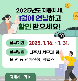 2025년도 자동차세, 1월에 연납하고 할인 받으세요! 신고납부기간 : 2025. 1. 16. ~ 2025. 1. 31. 신청방법 : 나주시 세무과 및 읍.면.동 전화신청, 위택스 자세히보기