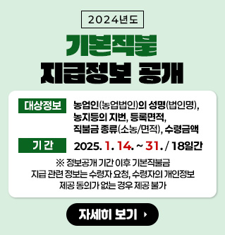 2024년도 기본직불 지급정보 공개 대상정보 : 농업인(농업법인)의 성명(법인명), 농지등의 지번, 등록면적, 직불금 종류(소농/면적), 수령금액 기간 : 2025. 1. 14. ~ . 1. 31. / 18일간 * 정보공개 기간 이후 기본직불금 지급 관련 정보는 수령자 요청, 수령자의 개인정보 제공 동의가 없는 경우 제공 불가 자세히보기