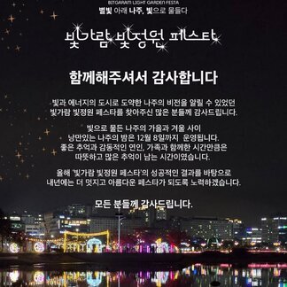 BITGARAM LIGHT GARDEN FESTA 별빛 아래 나주, 빛으로 물들다 빛가람 빛정원 페스타, 함께해주셔서 감사합니다. 빛과 에너지의 도시로 도약한 나주의 비전을 알릴 수 있었던 빛가람 빛정원 페스타를 찾아주신 많은 분들께 다시 한번 감사드립니다. 빛으로 물든 나주의 가을과 겨울 사이 낭만있는 나주의 밤은 12월 8일까지 운영됩니다. 좋은 추억과 감동적인 연인, 가족과 함께한 시간만큼은 따뜻하고 많은 추억이 남는 시간이였습니다. 올해 빛가람 빛정원 페스타의 성공적인 결과를 바탕으로 내년에는 더 멋지고 아름다운 페스타가 되도록 노력하겠습니다. 모든 분들께 감사드립니다. 나주시 NAJU CITY