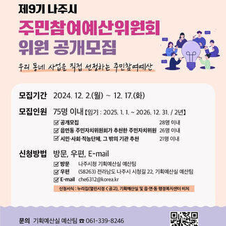 나주시 NAJU CITY, 제9기 나주시 주민참여예산위원회 위원 공개모집 우리 동네 사업을 직접 선정하는 주민참여예산 모집기간 : 2024.12.2.(월)~12.17.(화) 모집인원: 75명 이내(임기: 2025.1.1.~2026.12.31./2년), 공개모집 28명 이내, 읍면동 주민자치위원회가 추천한 주민자치위원 26명 이내, 시민·사회·직능단체, 그 밖의 가관 추천 21명 이내 신청방법 : 방문, 우편, E-mail(방문: 나주시청 기획예산실 예산팀, 우편: 58263 전라남도 나주시 시청길 22, 기획예산팀, E-mail: che6312@korea.kr) *신청서식 : 누리집(열린시정→공고), 기획예산실 및 읍·면·동 행정복지센터 비치 문의: 기획예산실 예산팀 061-339-8246 기타사항 : 자세한 내용은 공고문 참고 - 자세한 공고문 및 신청서식 다운로드 QR 코드(https://www.naju.go.kr/www/administration/notice/gosi_new?idx=36807&mode=view&start_date=20241125&finish_date=20241202)