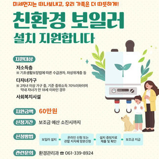 미세먼지는 떠나보내고, 우리 가족은 더 따뜻하게! 친환경 보일러 설치 지원합니다. 지원대상: 저소득층 ※기초생활보장법에 따른 수급권자, 차상위계층 등, 다자녀가구 ※ 2자녀 이상 가구 중, 기준 중위소득 70%이하이며 막내 자녀가 만 18세 이하인 경우, 사회복지시설 지원금액: 60만원 신청기간 : 보조금 예산 소진시까지 신청방법: 보일러 설치→온라인 신청 또는 관할 지자체 방문신청→설치 증빙자료 제출 및 확인→보조금 지급 관련문의: 환경관리과 061-339-8924 나주시 로고