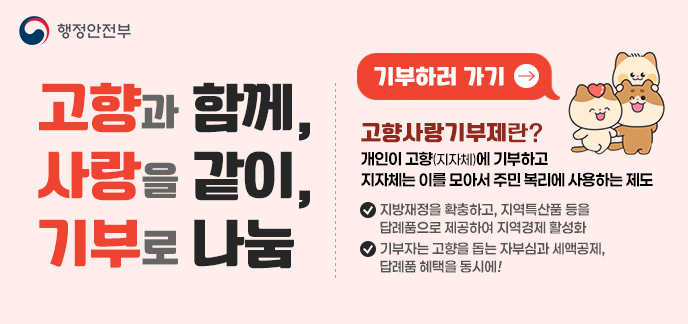 고향과 함께, 사랑을 같이, 기부로 나눔 고향사랑기부제란? 개인이 고향(지자체)에 기부하고 지자체는 이를 모아서 주민 복리에 사용하는 제도 - 지방재정을 확충하고, 지역특산품 등을 답례품으로 제공하여 지역경제 활성화 - 기부자는 고향을 돕는 자부심과 세액공제, 답례품 혜택을 동시에! 기부하러 가기