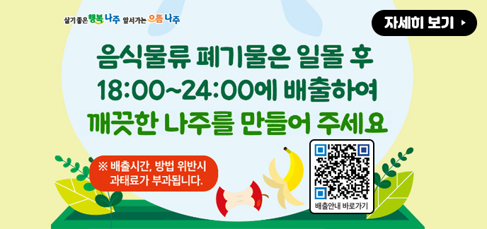 살기좋은 행복 나주 앞서가는 으뜸 나주 음식물류 폐기물은 일몰 후 18:00~24:00에 배출하여 깨끗한 나주를 만들어 주세요 ※ 배출시간, 방법 위반시 과태료가 부과됩니다. 배출안내 바로가기 QR코드(https://naju.go.kr/www/field_info/environment/waste_notice?idx=559231&mode=view&start_date=20241113&finish_date=20241120) 자세히 보기