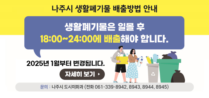 나주시 생활폐기물 배출방법 안내 생활폐기물은 일몰 후 18:00~24:00에 배출해야 합니다. 2025년 1월부터 변경됩니다. 문의 : 나주시 도시미화과(전화 061-339-8942, 8943, 8944, 8945) 자세히 보기