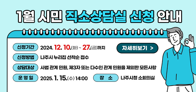 1월 시민 직소상담실 신청 안내  신청기간: 2024. 12. 10.(화) ~ 12. 27.(금)까지 신청방법: 나주시 누리집 선착순 접수 상담대상: 사법 관계 민원, 제3자 또는 다수인 관계 민원을 제외한 모든사항 운 영 일: 2025. 1. 15.(수) 14:00 장 소: 나주시청 소회의실 자세히보기