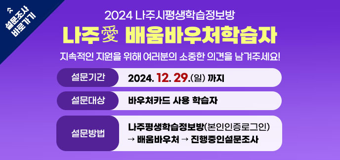 2024 나주시평생학습정보방 나주愛 배움바우처학습자 지속적인 지원을 위해 여러분의 소중한 의견을 남겨주세요! -설문기간:2024. 12. 29.(일) 까지 -설문대상:바우처카드 사용 학습자 -설문방법:나주평생학습정보방(본인인증로그인)→ 배움바우처 → 진행중인설문조사 설문조사 바로가기