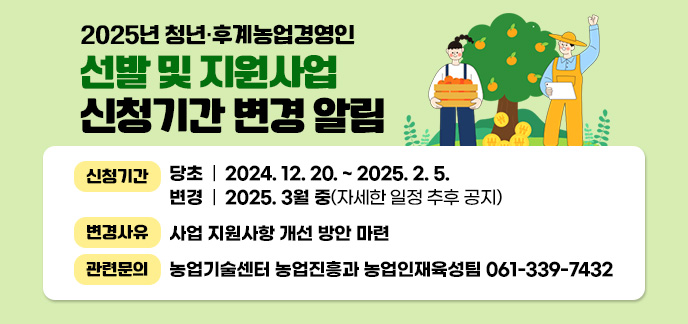 2025년 청년·후계농업경영인 선발 및 지원사업 신청기간 변경 알림 신청기간 : (당초) 2024. 12. 20. ~ 2025. 2. 5. (변경) 2025. 3월 중(자세한 일정 추후 공지) 변경사유 : 사업 지원사항 개선 방안 마련 관련문의 : 농업기술센터 농업진흥과 농업인재육성팀(339-7432)