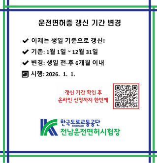 운전면허증 갱신 기간 변경  이제는 생일 기준으로 갱신!  기존: 1월 1일 ~ 12월 31일  변경: 생일 전·후 6개월 이내  시행: 2026. 1. 1.  갱신 기간 확인 후 온라인 신청까지 한번에  한국도로교통공단 KOROAD 전남운전면허시험장