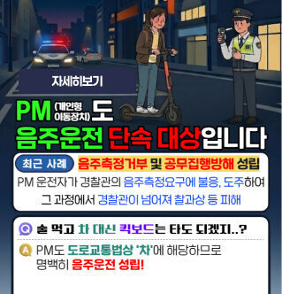 PM(개인형 이동장치) 도 음주운전 단속 대상입니다 최근 사례 음주측정거부 및 공무집행방해 성립 PM 운전자가 경찰관의 음주측정요구에 불응, 도주하여 그 과정에서 경찰관이 넘어져 찰과상 등 피해  Q 술 먹고 차 대신 킥보드는 타도 되겠지..? A PM도 도로교통법상 '차'에 해당하므로 명백히 음주운전 성립!  자세히보기