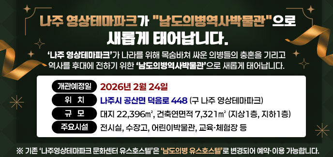 나주 영상테마파크가 남도의병역사박물관으로 새롭게 태어납니다. ‘나주 영상테마파크’가 나라를 위해 목숨바쳐 싸운 의병들의 충혼을 기리고 역사를 후대에 전하기 위한 ‘남도의병역사박물관’으로 새롭게 태어납니다. ○ 개관예정일: 2026년 2월 24일  ○ 위   치: 나주시 공산면 덕음로 448 (구 나주 영상테마파크) ○ 규   모: 대지 22,396㎡, 건축연면적 7,321㎡ (지상1층, 지하1층) ○ 주요시설: 전시실, 수장고, 어린이박물관, 교육ㆍ체험장 등 *기존 ‘나주영상테마파크 문화센터 유스호스텔’은 ‘남도의병 유스호스텔’로 변경되어 예약ㆍ이용 가능합니다