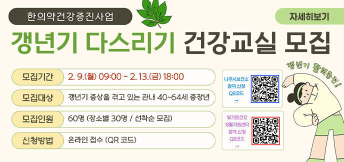 한의약건강증진사업 갱년기 다스리기 건강교실 모집 모집기간 2.9.(월) 09:00 ~ 2.13.(금) 18:00 갱년기 활력충전! 모집대상 갱년기 증상을 겪고 있는 관내 40~64세 중장년 모집인원 60명 (장소별 30명 / 선착순 모집) 신청방법 온라인 접수 (QR 코드) 나주시보건소 참여 신청 QR코드 빛가람건강 생활지원센터 자세히보기