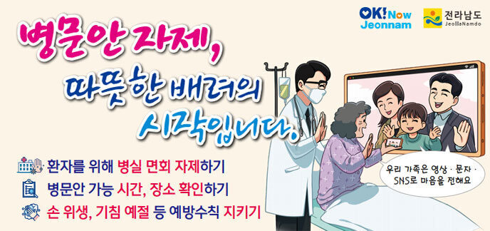 병문안 자제, 따뜻한 배려의 시작입니다. 환자를 위해 병실 면회 자제하기 병문안 가능 시간, 장소 확인하기 손 위생, 기침예절 등 예방 수칙 지키기 우리 가족은 영상,문자,SNS로 마음을 전해요 전라남도