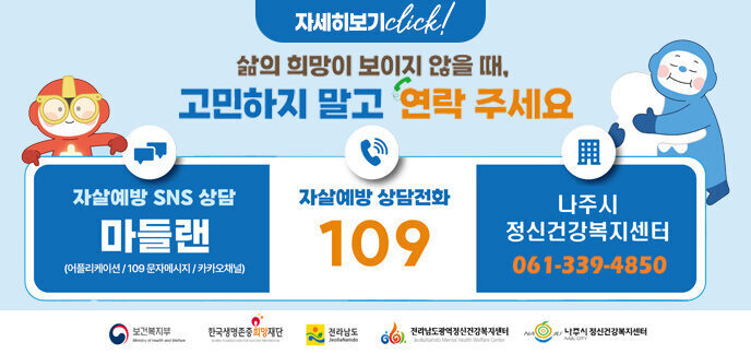 삶의 희망이 보이지 않을 때, 고민하지 말고 연락주세요 자살예방 SNS상담 (어플리케이션/109문자메시지/카카오채널) 자살예방상담전화 109 나주시정신건강복지센터 061-339-4850 보건복지부 한국생명존중희망재단 전라남도 전라남도광역정신건강복지센터 나주시정신건강복지센터 자세히보기 click!