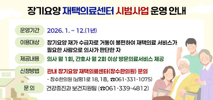 장기요양 재택의료센터 시범사업 운영 안내 ·운영기간: 2026. 1. ~ 12.(1년) ·이용대상: 장기요양 재가 수급자로 거동이 불편하여 재택의료 서비스가 필요한 사람으로 의사가 판단한 자 ·제공내용: 의사 월 1회, 간호사 월 2회 이상 방문의료서비스 제공 ·신청방법: 관내 장기요양 재택의료센터(장수한의원) 문의 - 장수한의원(남평1로 18, 1층, ☎ 061-331-1075) ·문의: 건강증진과 보건지원팀(☎061-339-4812)