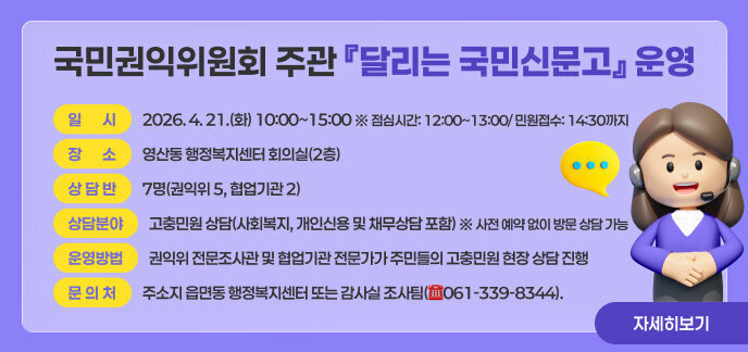 ○ 제 목: 국민권익위원회 주관 『달리는 국민신문고』 운영  ○ 일 시: 2026. 4. 21.(화) 10:00~15:00 ※ 점심시간: 12:00~13:00/ 민원접수: 14:30까지  ○ 장 소: 영산동 행정복지센터 회의실(2층)  ○ 상 담 반: 7명(권익위 5, 협업기관 2)  ○ 상담분야: 고충민원 상담(사회복지, 개인신용 및 채무상담 포함) ※ 사전 예약 없이 방문 상담 가능  ○ 운영방법: 권익위 전문조사관 및 협업기관 전문가가 주민들의 고충민원 현장 상담 진행  ○ 문 의 처: 주소지 읍면동 행정복지센터 또는 감사실 조사팀(☎061-339-8344). 끝.  □ 자세히보기