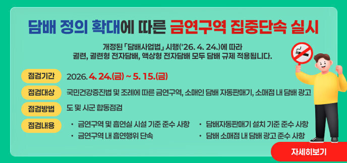 담배 정의 확대에 따른 금연구역 집중단속 실시  개정된 「담배사업법」 시행('26. 4. 24.)에 따라 궐련, 궐련형 전자담배, 액상형 전자담배 모두 담배 규제 적용됩니다.  점검기간: 2026. 4. 24.(금) ~ 5. 15.(금)  점검대상: 국민건강증진법 및 조례에 따른 금연구역, 소매인 담배 자동판매기, 소매점 내 담배 광고  점검방법: 도 및 시군 합동점검  점검내용:  금연구역 및 흡연실 시설 기준 준수 사항  금연구역 내 흡연행위 단속  담배자동판매기 설치 기준 준수 사항  담배 소매점 내 담배 광고 준수 사항