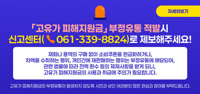 ○ 「고유가 피해지원금」부정유통 적발시 신고센터(☎061-339-8824)로 제보해주세요!  ○ 재화나 용역의 구매 없이 소비쿠폰을 현금화하거나, 차액을 수취하는 행위, 개인간에 재판매하는 행위는 부정유통에 해당되어,  관련 법률에 따라 전액 환수 등의 제재사항을 받게 되니, 고유가 피해지원금의 사용과 취급에 주의가 필요합니다.  ○ 고유가 피해지원금의 부정유통이 발생하지 않도록 시민과 상인 여러분의 많은 관심과 참여를 부탁드립니다. 자세히보기