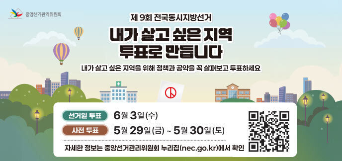 제9회 전국동시지방선거 내가 살고 싶은 지역 투표로 만듭니다 내가 살고 싶은 지역을 위해 정책과 공약을 꼭 살펴보고 투표하세요  선거일 투표: 6월 3일(수) 사전 투표: 5월 29일(금) ~ 5월 30일(토)  자세한 정보는 중앙선거관리위원회 누리집(nec.go.kr)에서 확인  QR코드 (https://www.nec.go.kr/) 중앙선거관리위원회