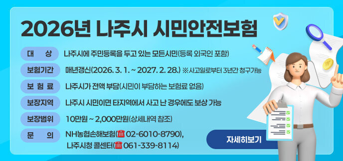 보 험 명: 2026년 나주시 시민안전보험     ■ 대    상: 나주시에 주민등록을 두고 있는 모든시민(등록 외국인 포함)     ■ 보험기간: 매년갱신(2026. 3. 1. ~ 2027. 2. 28.) ※사고일로부터 3년간 청구가능     ■ 보 험 료: 나주시가 전액 부담(시민이 부담하는 보험료 없음)        ■ 보장지역: 나주시 시민이면 타지역에서 사고 난 경우에도 보상 가능     ■ 문    의: NH농협손해보험(☏ 02-6010-8790), 나주시청 콜센터(☏ 061-339-8114)     ■ 보장범위 및 금액: 10만원 ~ 2,000만원(상세내역 참조) 자세히보기