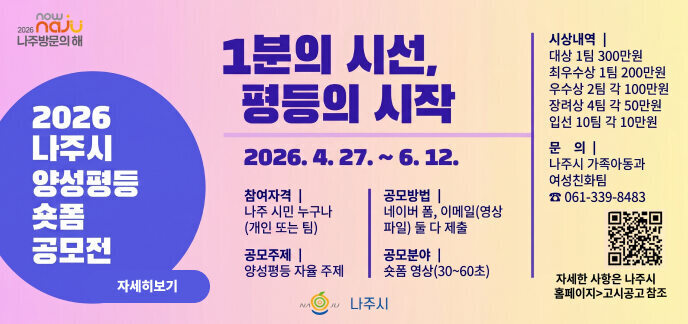 now 2026 naJU 나주방문의 해  1분의 시선, 평등의 시작  2026. 4. 27. ~ 6. 12.  2026 나주시 양성평등 숏폼 공모전  참여자격 | 나주 시민 누구나 (개인 또는 팀)  공모주제 | 양성평등 자율 주제  공모방법 | 네이버 폼, 이메일(영상 파일) 둘 다 제출  공모분야 | 숏폼 영상(30~60초)  시상내역 |  대상 1팀 300만원  최우수상 1팀 200만원  우수상 2팀 각 100만원  장려상 4팀 각 50만원  입선 10팀 각 10만원  문 의 | 나주시 가족아동과 여성친화팀 ☎ 061-339-8483  자세한 사항은 나주시 홈페이지>고시공고 참조  나주시 QR코드주소 (https://m.site.naver.com/26FHt)