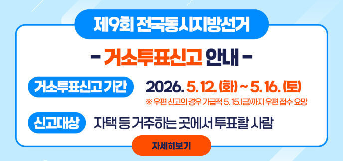 제9회 전국동시지방선거 - 거소투표신고 안내 - 거소투표신고기간 2026. 5. 12. (화) ~ 5. 16. (토) ※ 우편 신고의 경우 가급적 5. 15.(금)까지 우편 접수 요망 신고대상 자택 등 거주하는 곳에서 투표할 사람 자세히보기