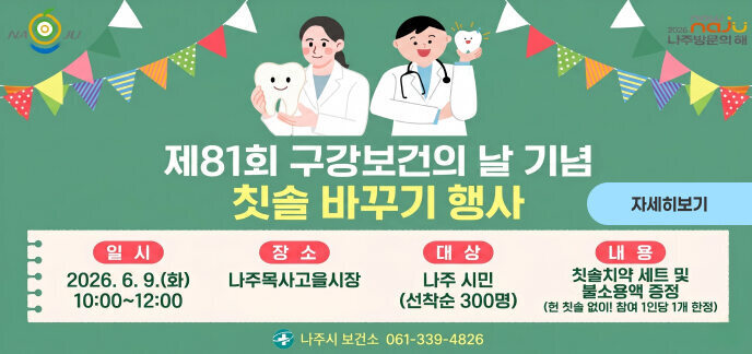 제81회 구강보건의 날 기념  칫솔 바꾸기 행사  [일 시] 2026. 6. 9.(화) 10:00~12:00  [장 소] 나주목사고을시장  [대 상] 나주 시민 (선착순 300명)  [내 용] 칫솔치약 세트 및 불소용액 증정 (헌 칫솔 없이! 참여 1인당 1개 한정)  나주시 보건소 061-339-4826  자세히보기