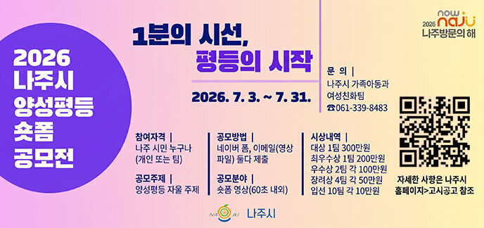 2026나주시 양성평등 숏폼 공모전 1분의 시선, 평등의 시작 2026.7.3.~7.31. -참여자격:나주 시민 누구나(개인 또는 팀) -공모주제:양성평등 자율 주제 -공모방법:네이버 폼, 이메일(영상파일)둘다 제출 -공모분야:숏폼 영상(60초 내외) -시상내역:대상1팀 300만원, 최우수상 1팀 200만원, 우수상 2팀 100만원, 장려상 4팀 각 50만원, 입선 10팀 각 10만원 -문의:나주시 가족아동과 여성친화팀 061-339-8483 자세한 사항은 나주시 홈페이지 고시공고 참조 나주시
