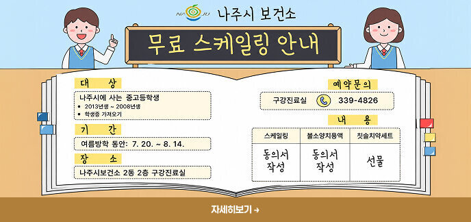 나주시 보건소 무료 스케일링 안내 대상  나주시에 사는 중고등학생  2013년생 ~ 2008년생 학생증 가져오기 기간  여름방학 동안: 7.20. ~ 8.14.  장소  나주시보건소 2동 2층 구강진료실  예약문의  구강진료실 ☎ 339-4826  내용 스케일링	불소양치용액	칫솔치약세트 동의서 작성	동의서 작성	선물  자세히보기