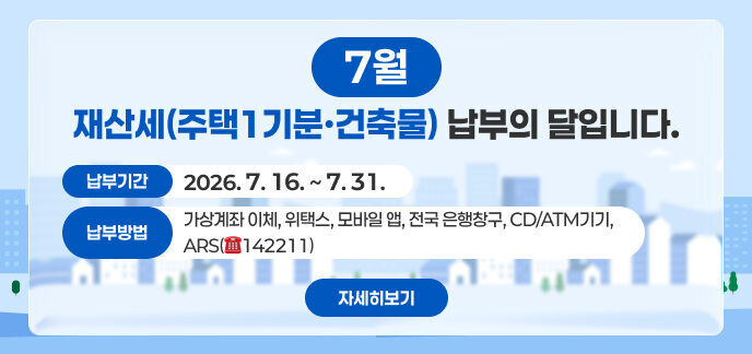 7월은 재산세(주택1기분·건축물) 납부의 달입니다.  ● 납부기간 : 2026. 7. 16. ~ 7. 31.  ● 납부방법 : 가상계좌 이체, 위택스, 모바일 앱, 전국 은행창구, CD/ATM기기, ARS(☎142211),  □ 자세히보기