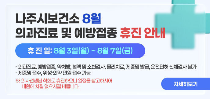 나주시보건소 8월 의과진료 및 예방접종 휴진 안내  휴 진 일: 8월 3일(월) ~ 8월 7일(금) - 의과진료, 예방접종, 약처방, 혈액 및 소변검사, 물리치료, 제증명 발급, 운전면허 신체검사 불가 - 제증명 접수, 위생·의약 민원 접수 가능 ※ 의사선생님 학회로 휴진하오니 일정을 참고하시어 내원에 차질 없으시길 바랍니다. 자세히보기