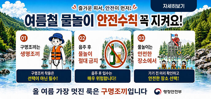 즐거운 피서, 안전이 먼저! 여름철 물놀이 안전수칙 꼭 지켜요! 01 구명조끼는 생명조끼  구명조끼 착용은 선택이 아닌 필수!  02 음주 후 물놀이 절대 금지  음주 후 입수는 매우 위험합니다!  03 물놀이는 안전한 장소에서  가기 전 미리 확인하고 안전한 장소 선택!  올여름 가장 멋진 룩은 구명조끼입니다  행정안전부  자세히보기