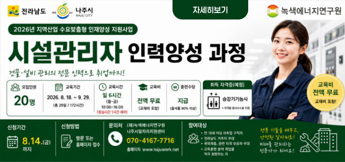 전라남도 | 나주시 | 녹색에너지연구원  2026년 지역산업 수요맞춤형 인재양성 지원사업 시설관리자 인력양성 과정 건물·설비 관리의 전문 인력으로 취업까지!  [교육 정보] 모집인원 : 20명  교육기간 : 2026. 8. 18. ~ 9. 29. (총 29일 / 172시간)  교육시간 : 일 6시간 (월~금) 10:00~16:00 (점심시간 1시간 제외)  교육비 : 전액 무료 (교재비 포함)  훈련수당 : 지급 (출석률 80% 이상)  취득 자격증(예정) : 승강기기능사 (* 자격증 응시수수료 지원)  [신청 및 모집 안내] 신청기간 : 8. 14.(금)까지  신청방법 : 방문 또는 홈페이지 접수  문의처 : (재)녹색에너지연구원 나주시일자리지원센터  전화번호 : 070-4167-7716  홈페이지 : www.najuwork.net  [참여대상] 만 18세 이상 미취업 구직자  전라남도 거주자 우대  취약계층, 관련 자격 보유자 우대  교육훈련 분야 취업을 적극 희망하는 자  전문 기술을 배우고, 안정된 일자리로! 미래를 관리하는 전문가가 되세요!
