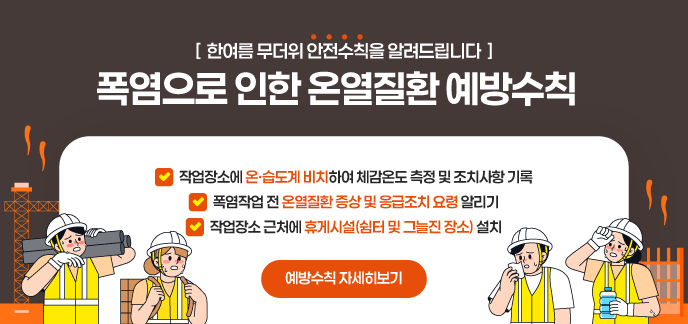[  한여름 무더위 안전수칙을 알려드립니다  ] 폭염으로 인한 온열질환 예방수칙 작업장소에 온·습도계 비치하여 체감온도 측정 및 조치사항 기록 폭염작업 전 온열질환 증상 및 응급조치 요령 알리기 작업장소 근처에 휴게시설(쉼터 및 그늘진 장소) 설치 예방수칙 자세히보기