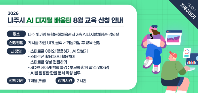 2026 나주시 AI 디지털 배움터 8월 교육 신청 안내 장소: 나주 빛가람 복합문화체육센터 2층 AI디지털체험존 강의실 신청방법: 게시글 하단 URL클릭 > 회원가입 후 교육 신청 과정명 - 스마트폰 이해와 활용하기, AI 맛보기 - 스마트폰 활용과 AI 활용하기 - 스마트폰 영상 편집하기 - 3D펜 메이커(방학 특강 : 부모와 함께 할 수 있어요) - AI를 활용한 한글 문서 작성 실무 강의기간: 1개월(8월) 강의시간: 2시간 click 자세히보기