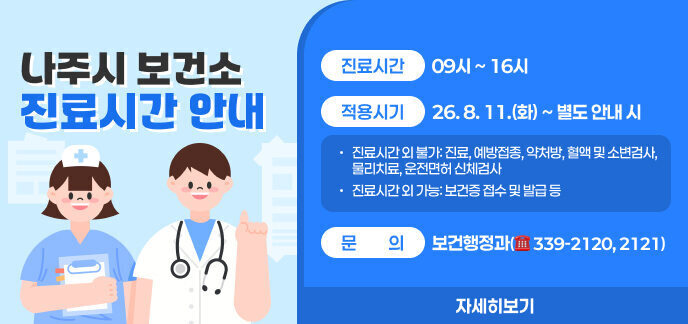나주시 보건소 진료시간 안내  ○ (진료시간) 09시 ~ 16시 ○ (적용시기) 26. 8. 11.(화) ~ 별도 안내 시 - 진료시간 외 불가: 진료, 예방접종, 약처방, 혈액 및 소변검사, 물리치료, 운전면허 신체검사 - 진료시간 외 가능: 보건증 접수 및 발급 등 ○ (문의) 보건행정과(☎ 339-2120, 2121) 자세히보기