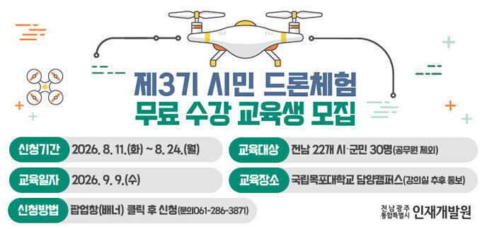 제3기 시민 드론체험 무료 수강 교육생 모집 -신청기간:2026.8.11.(화)~8.24.(월) -교육대상:전남22개 시·군민30명(공무원 제외) -교육일자:2026.9.9.(수) -교육장소:국립목포대학교 담양캠퍼스(강의실 추후 통보) -신청방법:팝업창(배너) 클릭 후 신청(문의 061-286-3871) 전남광주 통합특별시 인재개발원