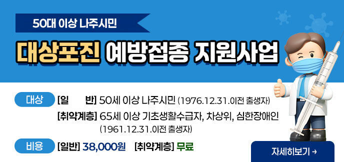 50대 이상 나주시민 대상포진 예방접종 지원사업 -대상 [일반] 50세 이상 나주시민 (1976.12.31.이전 출생자) [취약계층] 65세 이상 기초생활수급자, 차상위, 심한장애인(1961.12.31.이전 출생자) -비용 [일반] 38,000원 [취약계층] 무료 자세히보기