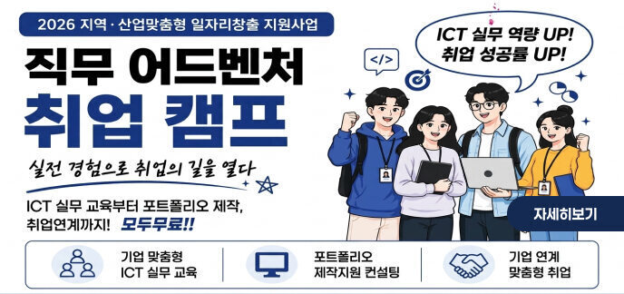 2026 지역·산업맞춤형 일자리창출 지원사업 직무 어드벤처 취업 캠프 실전 경험으로 취업의 길을 열다 ICT 실무 역량 UP! 취업 성공률 UP! ICT 실무 교육부터 포트폴리오 제작, 취업연계까지! 모두 무료!! 구직자 맞춤형 취업 지원 프로그램 기업 맞춤형 ICT 실무 교육 포트폴리오 제작지원 컨설팅 기업 연계 맞춤형 취업 자세히보기