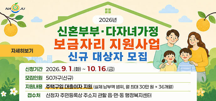 2026년 신혼부부·다자녀가정 보금자리 지원사업 신규 대상자 모집  신청기간 2026. 9. 1.(화) ~ 10. 16.(금)  모집인원 50가구(신규)  지원내용 주택구입 대출이자 지원 (실제 납부액 범위, 월 최대 30만 원 × 36개월)  접수처 신청자 주민등록상 주소지 관할 읍·면·동 행정복지센터