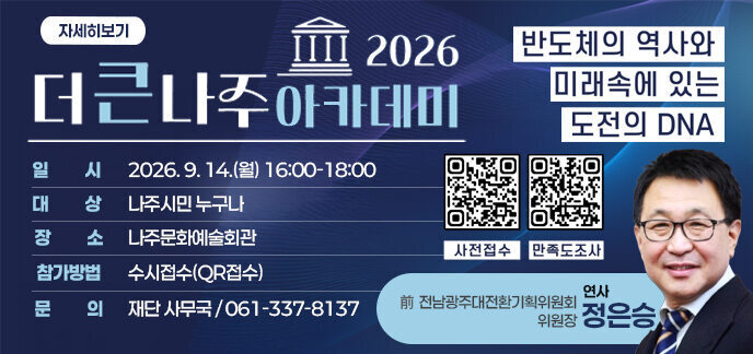 더큰나주아카데미 2026 일시 2026. 9.14(월) 16:00-18:00 대상 나주시민 누구나 장소 나주문화예술회관 참가방법 수시접수(QR접수) 문의 재단사무국/061-337-8137 사전접수 (QR주소: https://docs.google.com/forms/d/e/1FAIpQLSeXIo7faRqZFQh-oSi7k_qhylP3tF2o5KDTTPPTHEWinXRiYA/viewform?pli=1) 만족도주소 (QR주소: https://docs.google.com/forms/d/e/1FAIpQLSeeJ3G2H4z3hJFfAbEa5WLF5h_mkqsg25u8-OSB-KFjaRimJg/viewform)  연사  전남광주대전환기획위원회 위원장 정은승  자세히보기