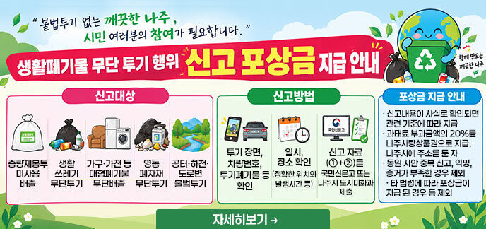 불법투기 없는 깨끗한 나주, 시민 여러분의 참여가 필요합니다. 생활폐기물 무단 투기 행위 신고 포상금 지급 안내 [신고대상] 종량제봉투 미사용 배출 생활쓰레기 무단투기 가구·가전 등 대형폐기물 무단배출 영농폐자재 무단투기 공터·하천·도로변 불법투기 [신고방법] 투기 장면, 차량번호, 투기폐기물 등 확인 일시, 장소 확인 (정확한 위치와 발생시간 등) 신고 자료(①+②)를 국민신문고 또는 나주시 도시미화과 제출 [포상금 지급 안내] 신고내용이 사실로 확인되면 관련 기준에 따라 지급 과태료 부과금액의 20%를 나주사랑상품권으로 지급, 나주시에 주소를 둔 자 동일 사안 중복 신고, 익명, 증거가 부족한 경우 제외 타 법령에 따라 포상금이 지급 된 경우 등 제외 자세히보기