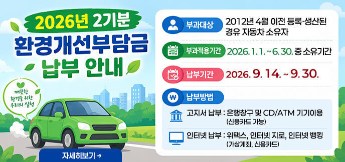 2026년 2기분 환경개선부담금 납부 안내 부과대상: 2012년 4월 이전 등록·생산된 경유 자동차 소유자 부과적용기간: 2026. 1. 1. ~ 6. 30. 중 소유기간 납부기간: 2026. 9. 14. ~ 9. 30. 납부방법: - 고지서 납부: 은행창구 및 CD/ATM 기기이용(신용카드 가능) - 인터넷 납부: 위택스, 인터넷 지로, 인터넷 뱅킹(가상계좌, 신용카드) 자세히보기