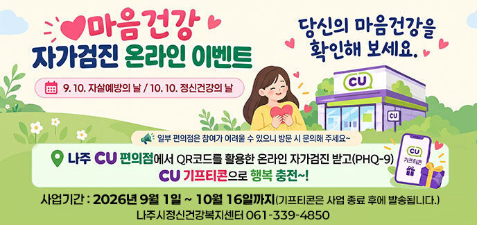 마음건강 자가검진 온라인 이벤트 9.10. 자살예방의 날 / 10.10. 정신건강의 날 당신의 마음건강을 확인해 보세요. 일부 편의점은 참여가 어려울 수 있으니 방문 시 문의해 주세요~ 나주 CU 편의점에서 QR코드를 활용한 온라인 자가검진 받고(PHQ-9) CU 기프티콘으로 행복 충전~! 사업기간: 2026년 9월 1일 ~ 10월 16일까지 (기프티콘은 사업 종료 후에 발송됩니다.) 나주시정신건강복지센터 문의: 061-339-4850