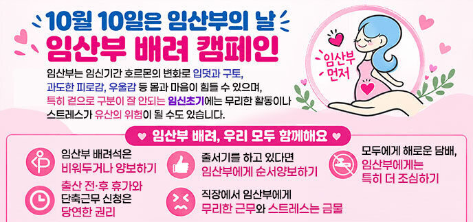 10월 10일은 임산부의 날 임산부 배려 캠페인 임산부는 임신기간 호르몬의 변화로 입덧과 구토,  과도한 피로감, 우울감 등 몸과 마음이 힘들 수 있으며,  특히 겉으로 구분이 잘 안되는 임신초기에는 무리한 활동이나  스트레스가 유산의 위험이 될 수도 있습니다.