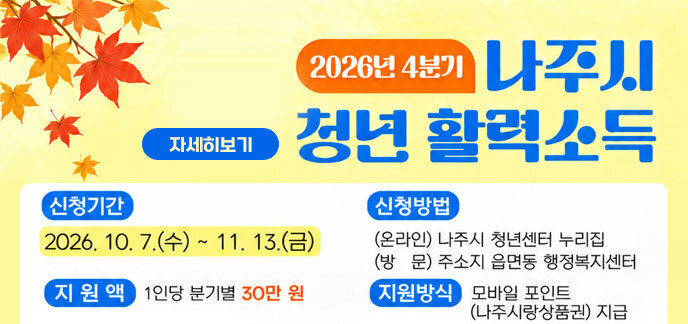 2026년 4분기 나주시 청년 활력소득 신청기간: 2026. 10. 7.(수) ~ 11. 13.(금) 신청방법 -(온라인) 나주시 청년센터 누리집 -(방 문) 주소지 읍면동 행정복지센터 지원액: 1인당 분기별 30만 원 지원방식: 모바일 포인트 (나주사랑상품권) 지급 자세히보기