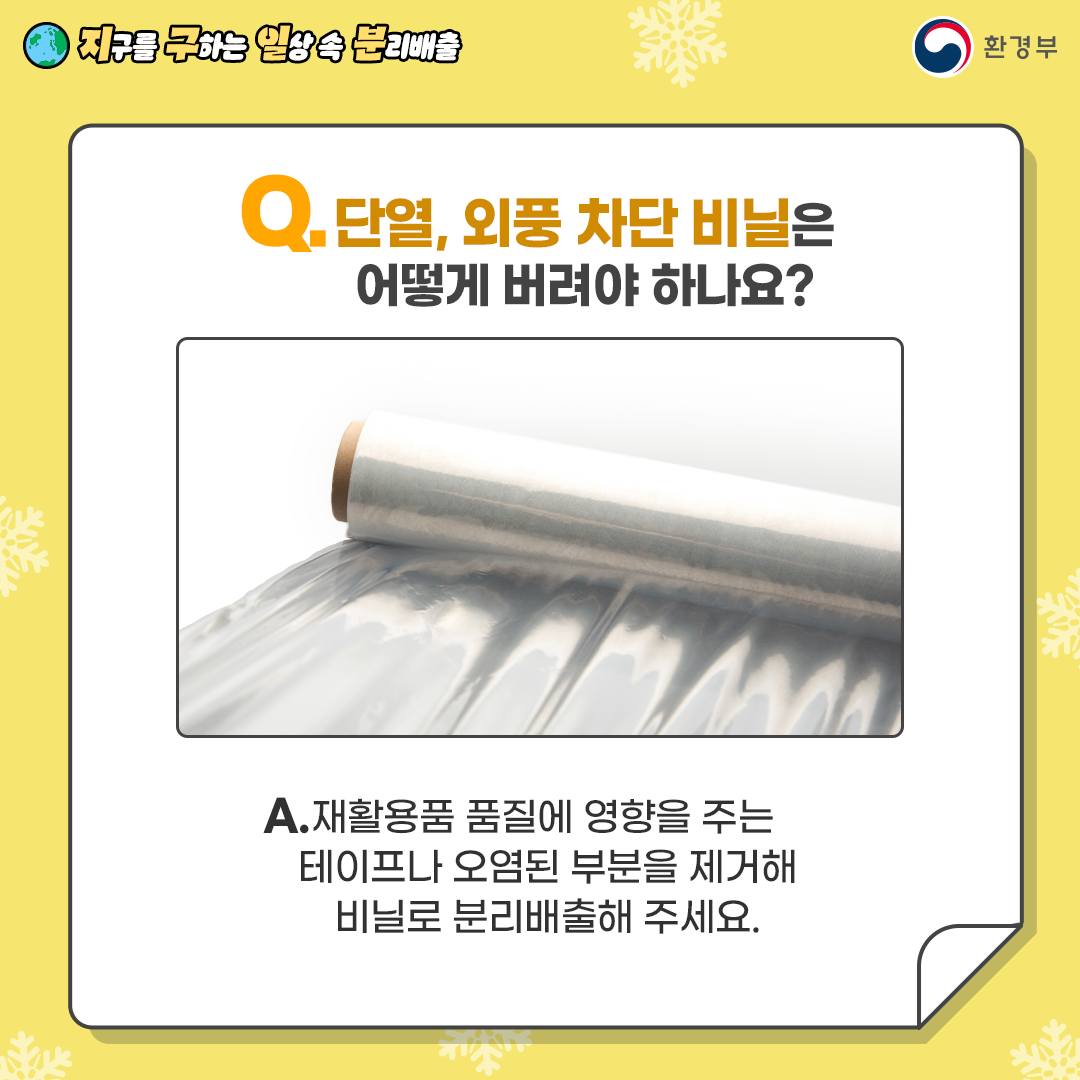 [지구를 구하는 일상 속 분리배출 | 환경부] Q. 단열, 외풍 차단 비닐은 어떻게 버려야 하나요?  [비닐 사진] A. 재활용품에 품질을 영향을 주는 테이프나 오염된 부분을 제거해 비닐로 분리배출해 주세요.