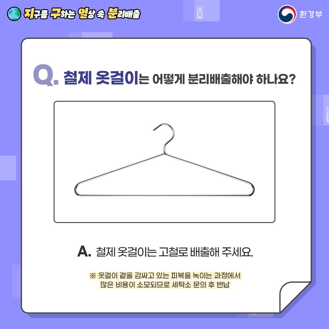 [지구를 구하는 일상 속 분리배출 | 환경부] Q. 철제 옷걸이는 어떻게 분리배출해야 하나요? [철제 옷걸이 사진] A. 철제 옷걸이는 고철로 배출해 주세요. ※ 옷걸이 겉을 감싸고 있는 피복을 녹이는 과정에서 많은 비용이 소모되므로 세탁소 문의 후 반납