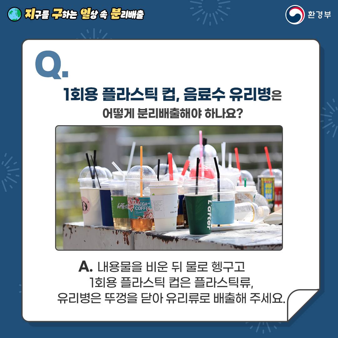  [지구를 구하는 일상 속 분리배출 | 환경부] Q. 1회용 플라스틱 컵, 음료수 유리병은 어떻게 분리배출해야 하나요? [1회용 플라스틱컵이 여러개 있는 사진] A. 내용물을 비운 뒤 물로 헹구고 1회용 플라스틱 컵은 플라스틱류, 유리병은 뚜껑을 닫아 유리류로 배출해 주세요.